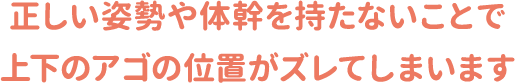 正しい姿勢や体幹を持たないことで上下のアゴの位置がズレてしまいます