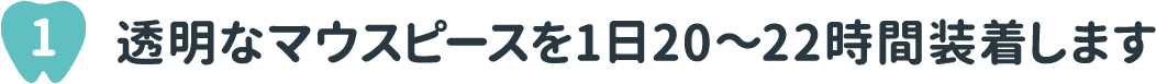 1 透明なマウスピースを1日20～22時間装着します