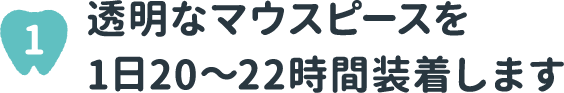 1 透明なマウスピースを1日20～22時間装着します