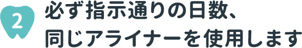 2 必ず指示通りの日数、同じアライナーを使用します