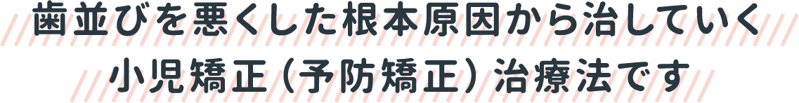 歯並びを悪くした根本原因から治していく小児矯正（予防矯正）治療法です