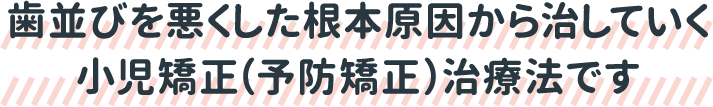 歯並びを悪くした根本原因から治していく小児矯正（予防矯正）治療法です