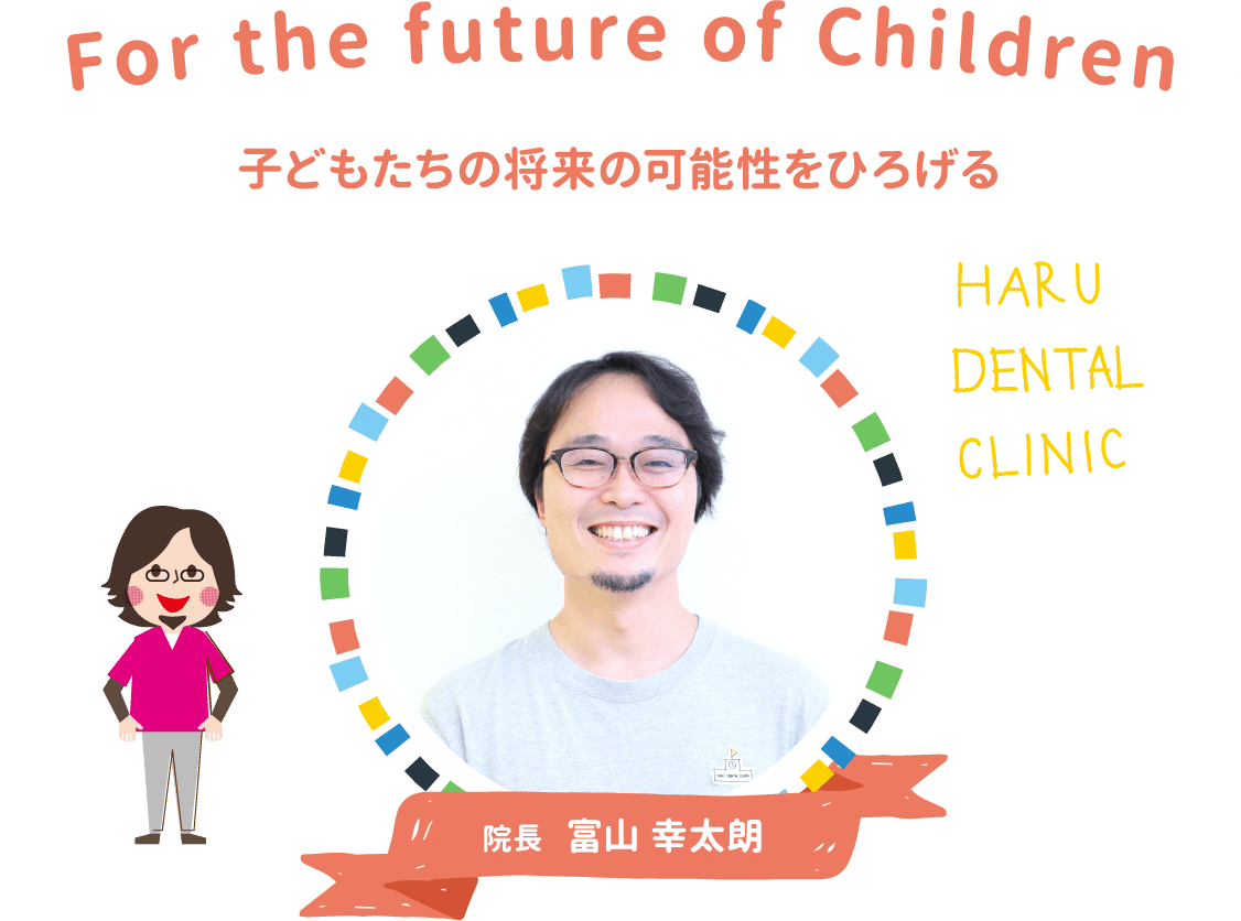 For the future of Children 子どもたちの将来の可能性をひろげる HARU DENTAL CLINIC 院長 富山 幸太朗