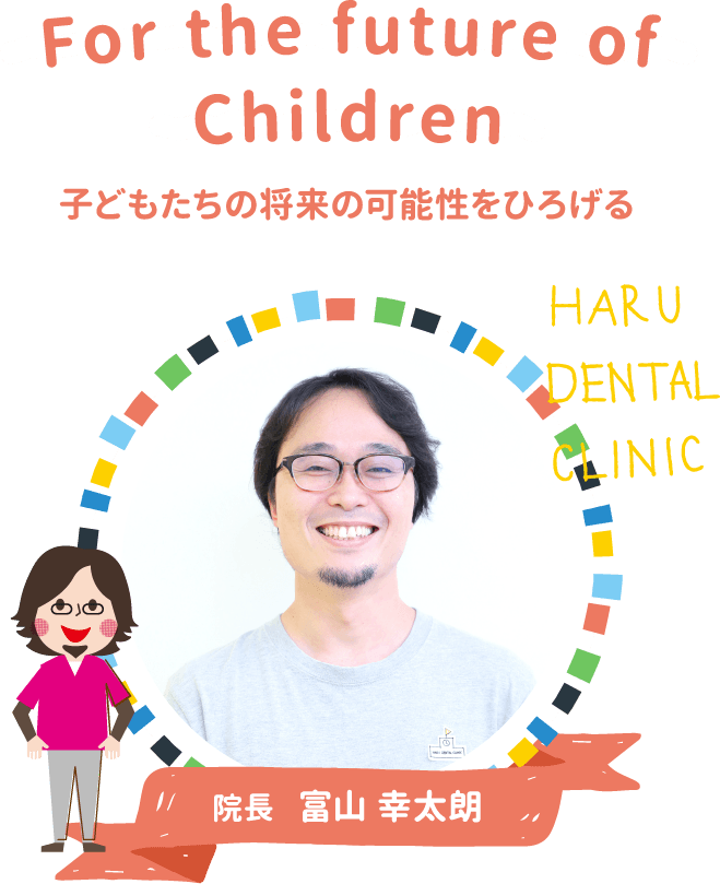 For the future of Children 子どもたちの将来の可能性をひろげる HARU DENTAL CLINIC 院長 富山 幸太朗